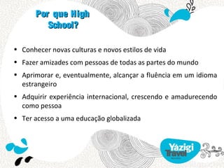Por que High
          School?

• Conhecer novas culturas e novos estilos de vida
• Fazer amizades com pessoas de todas as partes do mundo
• Aprimorar e, eventualmente, alcançar a fluência em um idioma
  estrangeiro
• Adquirir experiência internacional, crescendo e amadurecendo
  como pessoa
• Ter acesso a uma educação globalizada
 