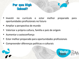 Por que High
            School?

• Investir no currículo e estar melhor              preparado   para
  oportunidades profissionais no futuro
• Ampliar a perspectiva de mundo
• Valorizar a própria cultura, família e país de origem
• Aumentar a autoconfiança
• Estar melhor preparado para oportunidades profissionais
• Compreender diferenças políticas e culturais
 