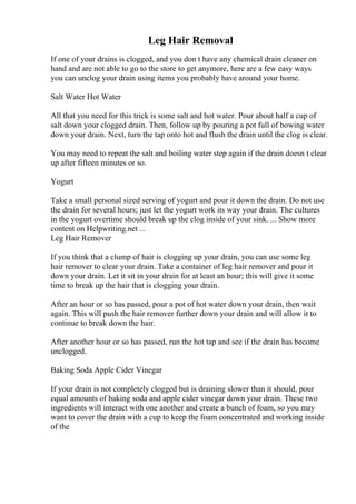 Leg Hair Removal
If one of your drains is clogged, and you don t have any chemical drain cleaner on
hand and are not able to go to the store to get anymore, here are a few easy ways
you can unclog your drain using items you probably have around your home.
Salt Water Hot Water
All that you need for this trick is some salt and hot water. Pour about half a cup of
salt down your clogged drain. Then, follow up by pouring a pot full of bowing water
down your drain. Next, turn the tap onto hot and flush the drain until the clog is clear.
You may need to repeat the salt and boiling water step again if the drain doesn t clear
up after fifteen minutes or so.
Yogurt
Take a small personal sized serving of yogurt and pour it down the drain. Do not use
the drain for several hours; just let the yogurt work its way your drain. The cultures
in the yogurt overtime should break up the clog inside of your sink. ... Show more
content on Helpwriting.net ...
Leg Hair Remover
If you think that a clump of hair is clogging up your drain, you can use some leg
hair remover to clear your drain. Take a container of leg hair remover and pour it
down your drain. Let it sit in your drain for at least an hour; this will give it some
time to break up the hair that is clogging your drain.
After an hour or so has passed, pour a pot of hot water down your drain, then wait
again. This will push the hair remover further down your drain and will allow it to
continue to break down the hair.
After another hour or so has passed, run the hot tap and see if the drain has become
unclogged.
Baking Soda Apple Cider Vinegar
If your drain is not completely clogged but is draining slower than it should, pour
equal amounts of baking soda and apple cider vinegar down your drain. These two
ingredients will interact with one another and create a bunch of foam, so you may
want to cover the drain with a cup to keep the foam concentrated and working inside
of the
 