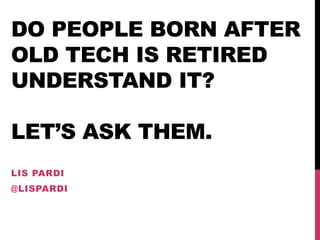 DO PEOPLE BORN AFTER
OLD TECH IS RETIRED
UNDERSTAND IT?
LET’S ASK THEM.
LIS PARDI
@LISPARDI
 