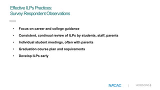 |
EffectiveILPsPractices:
SurveyRespondent Observations
• Focus on career and college guidance
• Consistent, continual review of ILPs by students, staff, parents
• Individual student meetings, often with parents
• Graduation course plan and requirements
• Develop ILPs early
 