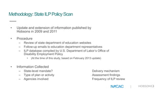 |
Methodology: StateILPPolicyScan
• Update and extension of information published by
Hobsons in 2009 and 2011
• Procedure
– Review of state department of education websites
– Follow-up emails to education department representatives
– ILP database compiled by U.S. Department of Labor’s Office of
Disability Employment Policy
• (At the time of this study, based on February 2013 update)
• Information Collected
– State-level mandate? Delivery mechanism
– Type of plan or activity Assessment findings
– Agencies involved Frequency of ILP review
 