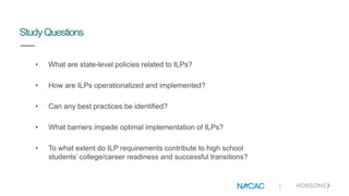 |
StudyQuestions
• What are state-level policies related to ILPs?
• How are ILPs operationalized and implemented?
• Can any best practices be identified?
• What barriers impede optimal implementation of ILPs?
• To what extent do ILP requirements contribute to high school
students’ college/career readiness and successful transitions?
 