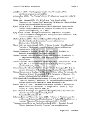 Journal of Case Studies in Education Volume 8
High School Leadership
John Dewey (1897). “My Pedagogical Creed,” School Journal, 54, 77-80.
http://dewey.pragmatism.org/creed.htm
Johnson, Jean (2008). “The Principal’s Priority 1,” Educational Leadership, 66(1), 72-
76.
Kober, Nancy (January 2007). Why We Still Need Public Schools: Public
Education for the Common Good, Washington, DC, Center on Education Policy;
http://www.cep-dc.org/displayDocument.cfm?
Lynch, Jeremy, M. (2012). “Responsibilities of Today’s Principal: Implications for
Principal Preparation Programs and Principal Certification Policies,” Rural
Special Education Quarterly, 31(2), 40-47.
Lyng, Steven, J. (2009). “Hiring Certified Teachers: A Qualitative Study of the
Experience and Practice of High School Principals in a Midwestern State,” Ph.D.
Dissertation, Purdue University.
Mulford, Bill et al. (2008). “Successful Principalship of High-Performance
School in High-Poverty Communities,” Journal of Educational
Administration, 46(4), 461-480.
Myers, Emily and Murphy, Joseph (1995). “Suburban Secondary School Principals’
Perception of Administrative control in Schools,” Journal of Educational
Administration, 33(3), 14.
National Association of Secondary Schools Principals (2015), “Ten Skills for
Successful School Leaders,” http://www.nassp.org.
National Center for Education Statistics, “Educational institutions,” Washington, DC:
U.S. Department of Education, 2015. https://nces.ed.gov/fastfacts/dis-
play.asp?id=84
National Center for Education Statistics, “Public High School Graduation Rates,” Wash-
ington, DC: U.S. Department of Education, 2015. http://nces.ed.gov/pro-
grams/coe/indicator_coi.asp
National Center for Education Statistics, “Teacher trends,” Washington, DC: U.S. De-
partment of Education, 2015, http://nces.ed.gov/fastfacts/display.asp?id=28
National Commission on Excellence in Education, “A Nation at Risk: The Imperative for
Educational Reform,” Washington, DC: U.S. Department of Education, 1983.
http://www2.ed.gov/pubs/NatAtRisk/index.html.
NEA Education Policy and Practice Department, Reforming High Schools for the 21st
Century–An Imperative, Washington, DC: National Education Association, 2008.
http://www.nea.org/assets/docs/HE/mf_PB06_ReformingHS.pdf
Perfetto, John et al. (2013). “A Comparison of Mission Statements of National Blue
Ribbon Schools and Unacceptable Texas High Schools,” Journal of College
Teaching & Learning (Online), 10(4), 289.
Rand Education, “Challenges and Opportunities Facing Principals in the First Year at
a School,” http://rand.org/pubs/research_briefs/
Retrieved on December 23, 2014.
Sebastian, James and Allensworth, Elaine (2012). “Influence of Principal Leadership
on Classroom Instruction and Student learning: A Study of Mediated Pathways to
Learning,” Educational Administration Quarterly, 48(4), 626-663.
Tschannen-Moran, Megan and Gareis, Christopher R. (2004). “Principals Sense of
Efficacy: Assessing A Promising Construct,” Journal of Educational
 