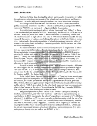 Journal of Case Studies in Education Volume 8
High School Leadership
DATA OVERVIEW
Published official data about public schools are invaluable because they reveal in-
formation concerning important aspects of the schools such as enrollment and finances.
Timely data can assist policymakers to plan and execute viable educational strategies.
According to the National Center for Education Statistics, the total number of
public educational institutions was 98,817 schools in 2010/2011, as compared to 85,982
schools in 1980/1981, an increase of 14.9 percent (Table 1 Appendix).
In considering the number of schools labeled “combined” and “Others” in Table
1, the number of high schools in 2010/2011 was roughly 30,681 schools, or 31 percent of
the total. Moreover, there were about 32.8 million students in elementary schools and
16.6 million students in high schools for a total of 49.4 million students in 2011. By any
standard, the number of students enrolled in public schools in the United States is impres-
sive. Undoubtedly, the growing population of schools demands an increasing influx of
resources, including funds, technology, visionary principals, skillful teachers, and other
necessary support systems.
As mentioned earlier, public schools are a major source of employment of educa-
tors and supporting staff members. Recent data indicate that the total employment by
high schools in the country amounted to 3.4 million individuals in 2011/2012, as com-
pared to 2.6 million individuals in 1990/1991, an increase of 32.2 percent (Table 2 Ap-
pendix). During the same period, employment in secondary schools increased by 541
thousands (48.3 percent), while employment in elementary schools increased by 284
thousands (19.7 percent). Female teachers comprised the majority (76.3 percent) of em-
ployment in public schools in 2011/2012.
In public schools, student–teacher ratios vary widely among countries. A high ra-
tio could suggest that the school is underfunded or in need of better government support.
The ratio was 14:1 in U.S. public schools in 2013 while, according to the World Bank
data, it was 18:1 for the United Kingdom, 9:1 for Kuwait and Cuba, 20:1 for Russia, 10:1
for Sweden, and 11:1 for Switzerland.
In the United States, there are three main sources of financing for the annual oper-
ations and capital outlay of public schools: federal, state, and local government. In 2011,
for instance, the federal government, through the Department of Education, provided
$59.5 billion, which was approximately 10 percent of the financial needs of the country’s
public schools (Table 3 Appendix). On the other hand, states and local governments sup-
plied the lion’s share of the schools’ financial needs. In 2011, they channeled $535 bil-
lion, or 90 percent, of the funding needs of the schools.
The growing number of public schools in the country – along with an army of
teachers, administrators, and other staff members – are bound to require increasing an-
nual budgets. In 2011, for example, the schools’ expenditures amounted to $593.8 billion,
of which $316.6 billion, or 53.3 percent, was allocated to instruction, while the rest of the
funds, $277.2 billion, or 46.7 percent, was channeled to a variety of supporting services
and other expenditures (Table 4 Appendix). It should not be surprising to find that the
major portion of the funds was allocated to instruction and administration. Unlike capi-
tal-intensive automated factories, schools are labor (e.g., teachers) intensive. It is inter-
esting to note that the cost per student was $12,000 in 2011.
 