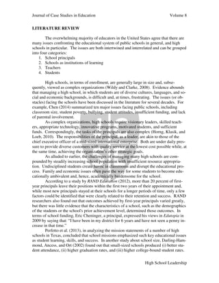 Journal of Case Studies in Education Volume 8
High School Leadership
LITERATURE REVIEW
The overwhelming majority of educators in the United States agree that there are
many issues confronting the educational system of public schools in general, and high
schools in particular. The issues are both intertwined and interrelated and can be grouped
into four categories:
1. School principals
2. Schools as institutions of learning
3. Teachers
4. Students
High schools, in terms of enrollment, are generally large in size and, subse-
quently, viewed as complex organizations (Wildy and Clarke, 2008). Evidence abounds
that managing a high school, in which students are of diverse cultures, languages, and so-
cial and economic backgrounds, is difficult and, at times, frustrating. The issues (or ob-
stacles) facing the schools have been discussed in the literature for several decades. For
example, Chen (2014) summarized ten major issues facing public schools, including
classroom size, student poverty, bullying, student attitudes, insufficient funding, and lack
of parental involvement.
As complex organizations, high schools require visionary leaders, skilled teach-
ers, appropriate technology, innovative programs, motivated students, and sufficient
funds. Correspondingly, the tasks of the principals are also complex (Horng, Klasik, and
Loeb, 2010). The responsibilities of the principal, as a leader, are akin to those of the
chief executive officer of a mid-sized international enterprise. Both are under daily pres-
sure to provide diverse customers with quality service at the lowest cost possible while, at
the same time, achieving the organization’s other strategic goals.
As alluded to earlier, the challenges of managing many high schools are com-
pounded by steadily increasing school population with insufficient resource appropria-
tion. Undisciplined students create havoc in classrooms and disrupt the educational pro-
cess. Family and economic issues often pave the way for some students to become edu-
cationally ambivalent and, hence, academically burdensome for the school.
According to a study by RAND Education (2012), more than 20 percent of first-
year principals leave their positions within the first two years of their appointment and,
while most new principals stayed at their schools for a longer periods of time, only a few
factors could be identified that were clearly related to their retention and success. RAND
researchers also found out that outcomes achieved by first-year principals varied greatly,
but there was little evidence that the characteristics of a school, such as the demographics
of the students or the school's prior achievement level, determined those outcomes. In
terms of school funding, Eric Cheninger, a principal, expressed his views in Edutopia in
2009 by saying that: “I have been in my district for 6 years and have not seen a penny in-
crease in that time.”
Perfetto et al. (2013), in analyzing the mission statements of a number of high
schools in Texas, concluded that school missions emphasized such key educational issues
as student learning, skills, and success. In another study about school size, Darling-Ham-
mond, Ancess, and Ort (2002) found out that small-sized schools produced (i) better stu-
dent attendance, (ii) higher graduation rates, and (iii) higher college-bound student rates.
 