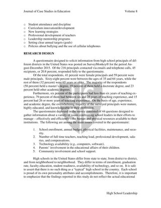 Journal of Case Studies in Education Volume 8
High School Leadership
o Student attendance and discipline
o Curriculum innovation/development
o New learning strategies
o Professional development of teachers
o Leadership mentorship programs
o Setting clear annual targets (goals)
o Policies about bullying and the use of cellular telephones
RESEARCH DESIGN
A questionnaire designed to solicit information from high school principals of dif-
ferent districts in the United States was posted on SurveyMonkey® for the period Au-
gust-December 2015. Of the 216 principals contacted via emails and telephone calls, 45
recipients, or 20.8 percent, responded fully to the questionnaire.
Of the total respondents, 41 percent were female principals and 59 percent were
male principals. Sixty-eight percent were between the ages of 35 and 64 years, while the
rest of them (32 percent) were 65 years or older. The majority of the respondents
(58 percent) held a master’s degree, 19 percent of them held a doctorate degree, and 23
percent held other academic degrees.
Furthermore, six percent of the participants had less than six years of teaching ex-
perience, 79 percent of them had between six and 25 years of teaching experience, and 15
percent had 26 or more years of teaching experience. On the basis of age, experience,
and academic degree, the overwhelming majority of the surveyed principals were mature,
highly educated, and knowledgeable in their profession.
The questionnaire deployed in the survey consisted of 44 questions designed to
gather information about a variety of issues confronting school leaders in their efforts to
manage – effectively and efficiently – the human and physical resources available to their
institutions. The following are among the main issues covered in the questionnaire:
1. School enrollment, annual budget, physical facilities, maintenance, and secu-
rity.
2. Number of full time teachers, teaching load, professional development, sala-
ries, and compensations.
3. Technology availability (e.g., computers, software).
4. Parents’ involvement in the educational affairs of their children.
5. Community involvement and school support.
High schools in the United States differ from state to state, from district to district,
and from neighborhood to neighborhood. They differ in terms of enrollment, graduation
rate, faculty education, student readiness, availability of technology, and so on. It is safe
to assert that there is no such thing as a “typical” high school in the country. Each school
is proud of its own personality attributes and accomplishments. Therefore, it is important
to emphasize that the findings reported in this study do not reflect the actual educational
 