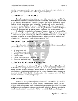Journal of Case Studies in Education Volume 8
High School Leadership
training in management and business approaches and techniques in order to further im-
prove their leadership effectiveness and managerial competency.
ARE STUDENTS FALLING BEHIND?
The following statement/question was posed to the principals surveyed: The Na-
tional Commission on Excellence in Education has reported that American students were
at risk of falling behind students from other countries, and that this situation has imper-
iled our national security and future prosperity. Accordingly, it is often said, “Public
schools are in state of crisis.” In response to this, the principals in the sample expressed
conflicting opinions. While 63 percent of them disagreed with the conclusion that public
schools are in state of crisis, 37 percent were in agreement with the presumption.
In addressing the academic performance of students, however, 92 percent of the
principals concluded that the overall academic performance of the students in their school
– as reflected by grade point average (GPA) and standardized test scores – is good. Ad-
ditionally, 96 percent of the principals indicated that the graduation rate in their school
was satisfactory as compared to the national graduation rate.
ISSUES THAT DEMAND ATTENTION
According to the principals surveyed, the following school issues demanded more
attention from state officials (Table 6 Appendix):
o Increased financing;
o Technology enhancement;
o Hiring specialized teachers;
o Salary increase;
o Facility improvement and expansion; and
o Employing additional security personnel.
ARE HIGH SCHOOLS PRINCIPALS SATISFIED?
In responding to the statement: “In spite of the daily challenges I face, I am satis-
fied with my leadership role at this institution,” 96 percent of the principals replied posi-
tively, while the rest (four percent) of them expressed no opinion. Leadership satisfac-
tion with highly challenging institutional internal (school population) and external envi-
ronments (outside stakeholders) is a clear indication of the principals’ devotion to their
students, institutions, and the society at large.
CONCLUSION
High school principals fill important academic and administrative roles in the ed-
ucational system where there is an endless stream of young men and women who seek
learning and personal growth. Principals are leaders within the educational establishment
and they provide guidance to teachers, students, staff, and others. Thus, strong interper-
sonal, educational, and communication skills are essential for high school principals.
 