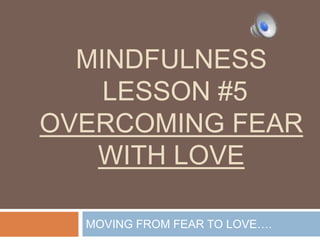 MINDFULNESS
LESSON #5
OVERCOMING FEAR
WITH LOVE
MOVING FROM FEAR TO LOVE….
 