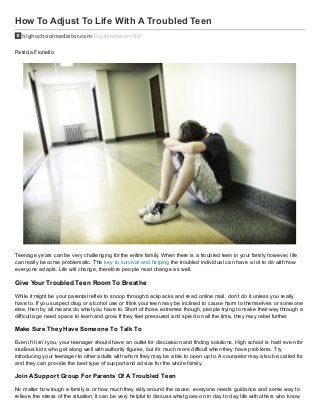 How To Adjust To Life With A Troubled Teen
highschoolmediator.com/troubled-teen-lif e/
Patricia Fioriello
Teenage years can be very challenging for the entire family. When there is a troubled teen in your family however, life
can really become problematic. The key to survival and helping the troubled individual can have a lot to do with how
everyone adapts. Life will change, therefore people must change as well.
Give Your Troubled Teen Room To Breathe
While it might be your parental reflex to snoop through backpacks and read online mail, don’t do it unless you really
have to. If you suspect drug or alcohol use or think your teen may be inclined to cause harm to themselves or someone
else, then by all means do what you have to. Short of those extremes though, people trying to make their way through a
difficult age need space to learn and grow. If they feel pressured and spied on all the time, they may rebel further.
Make Sure They Have Someone To Talk To
Even if it isn’t you, your teenager should have an outlet for discussion and finding solutions. High school is hard even for
studious kids who get along well with authority figures, but it’s much more difficult when they have problems. Try
introducing your teenager to other adults with whom they may be able to open up to. A counselor may also be called for
and they can provide the best type of support and advice for the whole family.
Join A Support Group For Parents Of A Troubled Teen
No matter how tough a family is or how much they rally around the cause, everyone needs guidance and some way to
relieve the stress of the situation. It can be very helpful to discuss what goes on in day to day life with others who know
 