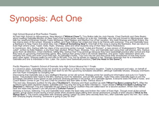 Synopsis: Act One
High School Musical at Rhyl Pavilion Theatre.
At East High School (in Albuquerque, New Mexico) ("Wildcat Cheer"), Troy Bolton tells his Jock friends, Chad Danforth and Zeke Baylor,
about meeting Gabriella Montez on New Year's Eve during winter vacation on a ski trip. Gabriella, who has just moved to Albuquerque, also
tells her newfound Brainiac friends Taylor McKessie, Kelsi Nielsen and Martha Cox of her vacation. We meet Sharpay and Ryan Evans, the
two drama stars of the school. Sharpay is selfish, and Ryan follows her orders but tries to be friends with everyone. Troy and Gabriella have
a flashback to New Year's Eve when they met. ("Start of Something New"). One-half of the song is during the flashback, then we return to
East High where Chad, Taylor, Kelsi, Ryan, Sharpay, Zeke and other students sing of their New Year's Resolutions.
In homeroom, Mrs. Darbus tells her class of the upcoming winter musical, "Juliet and Romeo", a new version of Shakespeare's "Romeo and
Juliet", written by Kelsi Nielsen, a shy East High student. When Ryan, Sharpay, Troy, and Gabriella start using their cell phones, Mrs. Darbus
gives them all detention. Chad interferes, telling Mrs. Darbus that Troy cannot go because they have basketball practice after school and that
they have an upcoming championship game. Mrs. Darbus then gives Chad a 30 minute detention, and gives Taylor detention when she
remarks that Chad can't even count that high. At Gabriella's locker, Troy runs into her and they show their amazement of how they found
each other again. Sharpay walks by and tries to flirt with Troy, but he shows no interest in her. Sharpay observes that he is interested in
Gabriella and she is interested in him. Later, the Jocks have basketball practice ("Get'cha Head in the Game").
Pacific Repertory Theatre's School of Dramatic Arts High School Musical Act 1 Finale.
In a Science class, Gabriella shows her smarts by pointing out a flaw in the teacher's equation. Taylor is impressed and asks, on behalf of
her Science Club, if Gabriella could join their team to win the upcoming Scholastic Decathlon, although Gabriella refuses. Sharpay overhears
and has Ryan investigate by Googling her.
Discovering that Gabriella was a very intelligent Brainiac at her old school, Sharpay prints her newfound information and puts it in Taylor's
locker. The students later head to the Mrs. Darbus's room for detention, and act like animals. Taylor then asks Gabriella again to join the
Scholastic Decathlon team based on the printouts Sharpay planted in her locker, and Gabriella agrees. Everyone does the 'ball of noise,' and
Coach Bolton comes to get Troy and Chad for practice and then talks to Mrs. Darbus about it.
The next day, thespians audition for the play ("Auditions"). Sharpay and Ryan audition as well ("What I've Been Looking For"). After the
auditions have been declared closed, Gabriella and Troy sing the song as Kelsi intended it - much slower ("What I've Been Looking For
(Reprise)"). Although Troy and Gabriella did not intend it to be an audition they are called back for a second audition. When their friends
hear the news they spread it via cell phones ("Cellular Fusion").
Sharpay is furious, believing Troy and Gabriella have stolen the lead roles and broken the 'rules' of East High. Though most of the school
agrees, lyrical chaos erupts during a lunch break when students begin telling their secret obsessions outside of their cliques ("Stick to the
Status Quo"). The scene culminates with Sharpay getting 'caked' by Zeke (who secretly likes her), after Gabriella spins into him. Act I ends
with Sharpay angrily shouting "Someone is going to pay for this!"
 