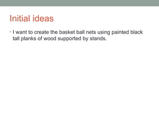 Initial ideas
• I want to create the basket ball nets using painted black
tall planks of wood supported by stands.
 