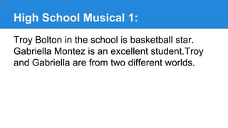 High School Musical 1:
Troy Bolton in the school is basketball star.
Gabriella Montez is an excellent student.Troy
and Gabriella are from two different worlds.
 