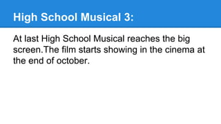 High School Musical 3:
At last High School Musical reaches the big
screen.The film starts showing in the cinema at
the end of october.
 