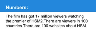Numbers:
The film has got 17 million viewers watching
the premier of HSM2.There are viewers in 100
countries.There are 100 websites about HSM.
 