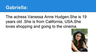 Gabriella:
The actress Vanessa Anne Hudgen.She is 19
years old .She is from California, USA.She
loves shopping and going to the cinema.
 