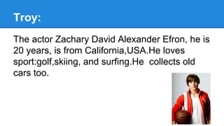 Troy:
The actor Zachary David Alexander Efron, he is
20 years, is from California,USA.He loves
sport:golf,skiing, and surfing.He collects old
cars too.
 
