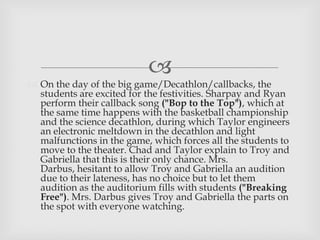 
 On the day of the big game/Decathlon/callbacks, the
students are excited for the festivities. Sharpay and Ryan
perform their callback song ("Bop to the Top"), which at
the same time happens with the basketball championship
and the science decathlon, during which Taylor engineers
an electronic meltdown in the decathlon and light
malfunctions in the game, which forces all the students to
move to the theater. Chad and Taylor explain to Troy and
Gabriella that this is their only chance. Mrs.
Darbus, hesitant to allow Troy and Gabriella an audition
due to their lateness, has no choice but to let them
audition as the auditorium fills with students ("Breaking
Free"). Mrs. Darbus gives Troy and Gabriella the parts on
the spot with everyone watching.
 