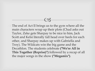 
 The end of Act II brings us to the gym where all the
main characters wrap up their plots (Chad asks out
Taylor, Zeke gets Sharpay to be nice to him, Jack
Scott and Kelsi literally fall head over heels for each
other, and Sharpay makes up with Gabriella and
Troy). The Wildcats win the big game and the
Decathlon. The students celebrate ("We're All in
This Together (Reprise)") followed by a recap of all
the major songs in the show ("Megamix").
 