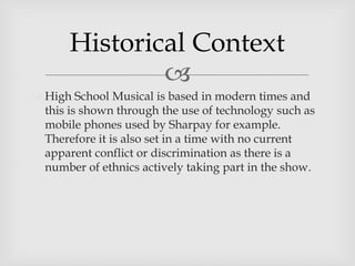 
 High School Musical is based in modern times and
this is shown through the use of technology such as
mobile phones used by Sharpay for example.
Therefore it is also set in a time with no current
apparent conflict or discrimination as there is a
number of ethnics actively taking part in the show.
Historical Context
 