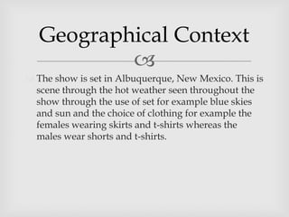 
 The show is set in Albuquerque, New Mexico. This is
scene through the hot weather seen throughout the
show through the use of set for example blue skies
and sun and the choice of clothing for example the
females wearing skirts and t-shirts whereas the
males wear shorts and t-shirts.
Geographical Context
 