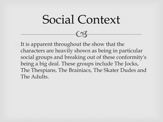 
 It is apparent throughout the show that the
characters are heavily shown as being in particular
social groups and breaking out of these conformity's
being a big deal. These groups include The Jocks,
The Thespians, The Brainiacs, The Skater Dudes and
The Adults.
Social Context
 
