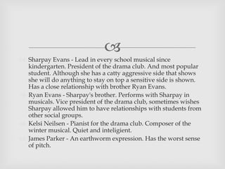 
 Sharpay Evans - Lead in every school musical since
kindergarten. President of the drama club. And most popular
student. Although she has a catty aggressive side that shows
she will do anything to stay on top a sensitive side is shown.
Has a close relationship with brother Ryan Evans.
 Ryan Evans - Sharpay's brother. Performs with Sharpay in
musicals. Vice president of the drama club, sometimes wishes
Sharpay allowed him to have relationships with students from
other social groups.
 Kelsi Neilsen - Pianist for the drama club. Composer of the
winter musical. Quiet and inteligient.
 James Parker - An earthworm expression. Has the worst sense
of pitch.
 