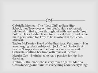 
 Gabriella Montez - The "New Girl" to East High
School, met Troy over winter break. Has a romanctic
relationship that grows throughout with lead male Troy
Bolton. Has a hidden talent for musical theatre and is the
main persuasion for Troy to be involved in the School
Musical.
 Taylor McKessie - Head of the Brainiacs. Very smart. Has
an emerging relationship with Jock Chad Danforth. At
first isn’t supportive of the Brainiacs newest recruit
Gabriella splitting her time with musical theatre.
 Martha Cox - Brainiac, who has a passion for hip-hop
dancing.
 Kratnoff - Brainiac, who is very much against Martha
Cox's dancing, and "knows everything about everything"
 