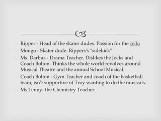 
 Ripper - Head of the skater dudes. Passion for the cello
 Mongo - Skater dude. Rippers's "sidekick"
 Ms. Darbus - Drama Teacher. Dislikes the Jocks and
Coach Bolton. Thinks the whole world revolves around
Musical Theatre and the annual School Musical.
 Coach Bolton - Gym Teacher and coach of the basketball
team, isn’t supportive of Troy wanting to do the musicals.
 Ms Tenny- the Chemistry Teacher.
 