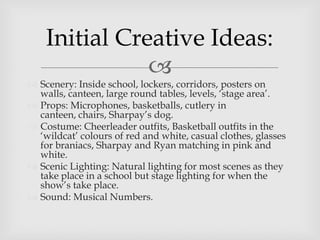 
 Scenery: Inside school, lockers, corridors, posters on
walls, canteen, large round tables, levels, ‘stage area’.
 Props: Microphones, basketballs, cutlery in
canteen, chairs, Sharpay’s dog.
 Costume: Cheerleader outfits, Basketball outfits in the
‘wildcat’ colours of red and white, casual clothes, glasses
for braniacs, Sharpay and Ryan matching in pink and
white.
 Scenic Lighting: Natural lighting for most scenes as they
take place in a school but stage lighting for when the
show’s take place.
 Sound: Musical Numbers.
Initial Creative Ideas:
 