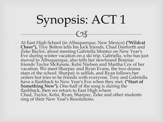 
 At East High School (in Albuquerque, New Mexico) ("Wildcat
Cheer"), Troy Bolton tells his Jock friends, Chad Danforth and
Zeke Baylor, about meeting Gabriella Montez on New Year's
Eve during winter vacation on a ski trip. Gabriella, who has just
moved to Albuquerque, also tells her newfound Brainiac
friends Taylor McKessie, Kelsi Nielsen and Martha Cox of her
vacation. We meet Sharpay and Ryan Evans, the two drama
stars of the school. Sharpay is selfish, and Ryan follows her
orders but tries to be friends with everyone. Troy and Gabriella
have a flashback to New Year's Eve when they met. ("Start of
Something New"). One-half of the song is during the
flashback, then we return to East High where
Chad, Taylor, Kelsi, Ryan, Sharpay, Zeke and other students
sing of their New Year's Resolutions.
Synopsis: ACT 1
 