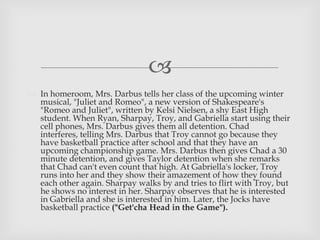 
 In homeroom, Mrs. Darbus tells her class of the upcoming winter
musical, "Juliet and Romeo", a new version of Shakespeare's
"Romeo and Juliet", written by Kelsi Nielsen, a shy East High
student. When Ryan, Sharpay, Troy, and Gabriella start using their
cell phones, Mrs. Darbus gives them all detention. Chad
interferes, telling Mrs. Darbus that Troy cannot go because they
have basketball practice after school and that they have an
upcoming championship game. Mrs. Darbus then gives Chad a 30
minute detention, and gives Taylor detention when she remarks
that Chad can't even count that high. At Gabriella's locker, Troy
runs into her and they show their amazement of how they found
each other again. Sharpay walks by and tries to flirt with Troy, but
he shows no interest in her. Sharpay observes that he is interested
in Gabriella and she is interested in him. Later, the Jocks have
basketball practice ("Get'cha Head in the Game").
 