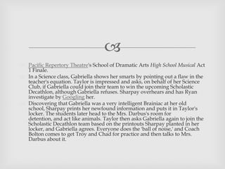 
 Pacific Repertory Theatre's School of Dramatic Arts High School Musical Act
1 Finale.
 In a Science class, Gabriella shows her smarts by pointing out a flaw in the
teacher's equation. Taylor is impressed and asks, on behalf of her Science
Club, if Gabriella could join their team to win the upcoming Scholastic
Decathlon, although Gabriella refuses. Sharpay overhears and has Ryan
investigate by Googling her.
 Discovering that Gabriella was a very intelligent Brainiac at her old
school, Sharpay prints her newfound information and puts it in Taylor's
locker. The students later head to the Mrs. Darbus's room for
detention, and act like animals. Taylor then asks Gabriella again to join the
Scholastic Decathlon team based on the printouts Sharpay planted in her
locker, and Gabriella agrees. Everyone does the 'ball of noise,' and Coach
Bolton comes to get Troy and Chad for practice and then talks to Mrs.
Darbus about it.
 