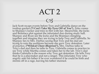 
 Jack Scott recaps events before Troy and Gabriella dance on the
rooftop garden ("I Can't Take My Eyes Off of You"). Zeke comes
to Sharpay's locker and tries to flirt with her. Meanwhile, the Jocks
and Brainiacs plot against the infuriated duo during study hall.
Sharpay and Ryan see the Jocks and the Brainiacs mingling
together and imagine they are trying to help Troy and Gabriella. So
Sharpay lies to Mrs. Darbus saying that Troy and his dad are
trying to ruin the auditions because she gave Troy detention. Later
at practice, ("Wildcat Cheer (Reprise)"), Mrs. Darbus talks to
Troy's dad and then he talks to Troy. Gabriella comes to practice to
see Troy while Martha comes and takes her to the lab. Troy's dad
thinks Gabriella is the reason why Troy got detention. He tells Troy
that he is a playmaker and not a singer. This infuriates Troy who
angrily asks his father if he ever wondered if he could be both and
storms off in a rage, leaving his father stunned.
ACT 2
 