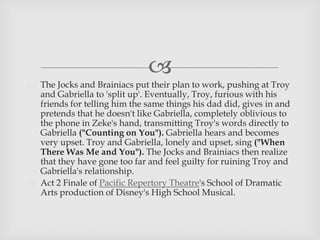 
 The Jocks and Brainiacs put their plan to work, pushing at Troy
and Gabriella to 'split up'. Eventually, Troy, furious with his
friends for telling him the same things his dad did, gives in and
pretends that he doesn't like Gabriella, completely oblivious to
the phone in Zeke's hand, transmitting Troy's words directly to
Gabriella ("Counting on You"). Gabriella hears and becomes
very upset. Troy and Gabriella, lonely and upset, sing ("When
There Was Me and You"). The Jocks and Brainiacs then realize
that they have gone too far and feel guilty for ruining Troy and
Gabriella's relationship.
 Act 2 Finale of Pacific Repertory Theatre's School of Dramatic
Arts production of Disney's High School Musical.
 