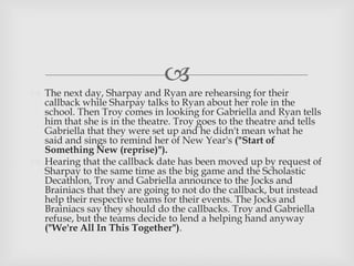 
 The next day, Sharpay and Ryan are rehearsing for their
callback while Sharpay talks to Ryan about her role in the
school. Then Troy comes in looking for Gabriella and Ryan tells
him that she is in the theatre. Troy goes to the theatre and tells
Gabriella that they were set up and he didn't mean what he
said and sings to remind her of New Year's ("Start of
Something New (reprise)").
 Hearing that the callback date has been moved up by request of
Sharpay to the same time as the big game and the Scholastic
Decathlon, Troy and Gabriella announce to the Jocks and
Brainiacs that they are going to not do the callback, but instead
help their respective teams for their events. The Jocks and
Brainiacs say they should do the callbacks. Troy and Gabriella
refuse, but the teams decide to lend a helping hand anyway
("We're All In This Together").
 