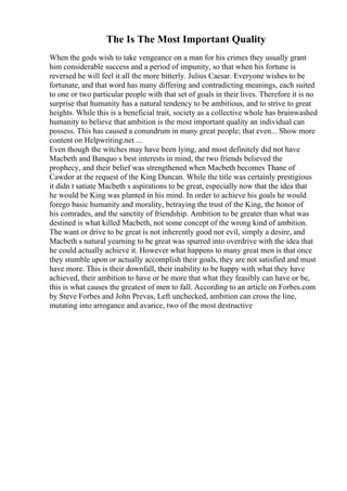 The Is The Most Important Quality
When the gods wish to take vengeance on a man for his crimes they usually grant
him considerable success and a period of impunity, so that when his fortune is
reversed he will feel it all the more bitterly. Julius Caesar. Everyone wishes to be
fortunate, and that word has many differing and contradicting meanings, each suited
to one or two particular people with that set of goals in their lives. Therefore it is no
surprise that humanity has a natural tendency to be ambitious, and to strive to great
heights. While this is a beneficial trait, society as a collective whole has brainwashed
humanity to believe that ambition is the most important quality an individual can
possess. This has caused a conundrum in many great people; that even... Show more
content on Helpwriting.net ...
Even though the witches may have been lying, and most definitely did not have
Macbeth and Banquo s best interests in mind, the two friends believed the
prophecy, and their belief was strengthened when Macbeth becomes Thane of
Cawdor at the request of the King Duncan. While the title was certainly prestigious
it didn t satiate Macbeth s aspirations to be great, especially now that the idea that
he would be King was planted in his mind. In order to achieve his goals he would
forego basic humanity and morality, betraying the trust of the King, the honor of
his comrades, and the sanctity of friendship. Ambition to be greater than what was
destined is what killed Macbeth, not some concept of the wrong kind of ambition.
The want or drive to be great is not inherently good nor evil, simply a desire, and
Macbeth s natural yearning to be great was spurred into overdrive with the idea that
he could actually achieve it. However what happens to many great men is that once
they stumble upon or actually accomplish their goals, they are not satisfied and must
have more. This is their downfall, their inability to be happy with what they have
achieved, their ambition to have or be more that what they feasibly can have or be,
this is what causes the greatest of men to fall. According to an article on Forbes.com
by Steve Forbes and John Prevas, Left unchecked, ambition can cross the line,
mutating into arrogance and avarice, two of the most destructive
 