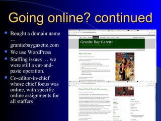 Going online? continuedGoing online? continued
 Bought a domain name
…
granitebaygazette.com
 We use WordPress
 Staffing issues … we
were still a cut-and-
paste operation.
 Co-editor-in-chief
whose chief focus was
online, with specific
online assignments for
all staffers
 