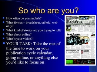 So who are you?So who are you?
 How often do you publish?
 What format – broadsheet, tabloid, web
only?
 What kind of stories are you trying to tell?
 What about online?
 What’s your vision?
YOUR TASK: Take the rest of
the time to work on your
publication cycle calendar,
going online, or anything else
you’d like to focus on
 