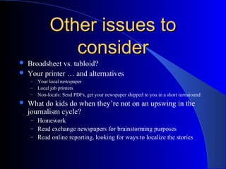 Other issues toOther issues to
considerconsider
 Broadsheet vs. tabloid?
 Your printer … and alternatives
– Your local newspaper
– Local job printers
– Non-locals: Send PDFs, get your newspaper shipped to you in a short turnaround
 What do kids do when they’re not on an upswing in the
journalism cycle?
– Homework
– Read exchange newspapers for brainstorming purposes
– Read online reporting, looking for ways to localize the stories
 
