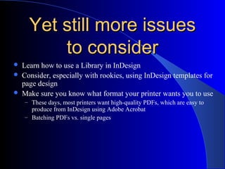 Yet still more issuesYet still more issues
to considerto consider
 Learn how to use a Library in InDesign
 Consider, especially with rookies, using InDesign templates for
page design
 Make sure you know what format your printer wants you to use
– These days, most printers want high-quality PDFs, which are easy to
produce from InDesign using Adobe Acrobat
– Batching PDFs vs. single pages
 