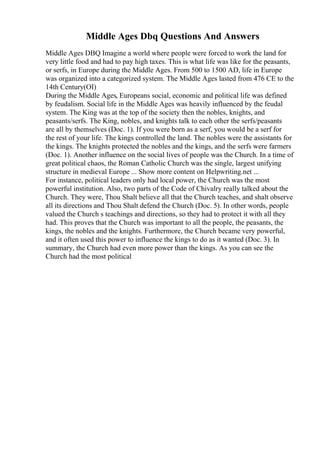 Middle Ages Dbq Questions And Answers
Middle Ages DBQ Imagine a world where people were forced to work the land for
very little food and had to pay high taxes. This is what life was like for the peasants,
or serfs, in Europe during the Middle Ages. From 500 to 1500 AD, life in Europe
was organized into a categorized system. The Middle Ages lasted from 476 CE to the
14th Century(OI)
During the Middle Ages, Europeans social, economic and political life was defined
by feudalism. Social life in the Middle Ages was heavily influenced by the feudal
system. The King was at the top of the society then the nobles, knights, and
peasants/serfs. The King, nobles, and knights talk to each other the serfs/peasants
are all by themselves (Doc. 1). If you were born as a serf, you would be a serf for
the rest of your life. The kings controlled the land. The nobles were the assistants for
the kings. The knights protected the nobles and the kings, and the serfs were farmers
(Doc. 1). Another influence on the social lives of people was the Church. In a time of
great political chaos, the Roman Catholic Church was the single, largest unifying
structure in medieval Europe ... Show more content on Helpwriting.net ...
For instance, political leaders only had local power, the Church was the most
powerful institution. Also, two parts of the Code of Chivalry really talked about the
Church. They were, Thou Shalt believe all that the Church teaches, and shalt observe
all its directions and Thou Shalt defend the Church (Doc. 5). In other words, people
valued the Church s teachings and directions, so they had to protect it with all they
had. This proves that the Church was important to all the people, the peasants, the
kings, the nobles and the knights. Furthermore, the Church became very powerful,
and it often used this power to influence the kings to do as it wanted (Doc. 3). In
summary, the Church had even more power than the kings. As you can see the
Church had the most political
 