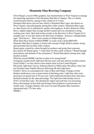 Mountain Man Brewing Company
Chris Prangel, a recent MBA graduate, has returned home to West Virginia to manage
the marketing operations of the Mountain Man Beer Company. This is a family
owned business that he s going to take a hand on in 5 years.
Mountain Man brews just one beer which is Mountain Man Lager, also known as
West Virginia s beerand popular among blue collar workers. Mountain Man Lager
is a beer known for its authenticity, quality and toughness. It had a distinctive bitter
flavor, slightly higher than average alcohol content and was considered a strong
working man s beer. Beer had certain awards as the Best beer in West Virginia for 8
straight years. It was also rated as the Best beer in Indiana , America s championship
lager , Best known ... Show more content on Helpwriting.net ...
What about these factors enabled MMBC to create such a strong BRAND?
Mountain Man Beer Company is brand with concept of high alcohol content, strong
and masculine beer for blue collar workers.
Brand equity created by values brought by producer and going from customer.
Key factors for Brand equity: * Value (beer for blue collar workers) * Brand Strength
(associations and attitudes of the consumers) * Brand Description (strong taste, high
alcohol content)
What has caused MMBCs decline in spite of its strong brand?
Youngsters usually prefer light beer that has more soft taste and less alcohol content.
From Exhibit 3 we may observe beer market share in East Central Region.
Obviously, light beers such as Anheuser Busch or Miller takes first places when 2nd
tier Premium amp; Popular Brewers following 4th after light beers.
Exhibit 5 shows us consumption by Type of Beer and Origin. Changes in beer
drinkers preferences were a mean reason of declining sales. Light beer sales were
growing at an annual rate of 4% per year, while traditional premium beer sales have
declined annually by the same percentage. The light beers had already risen to
50.4% of total beer sales. The demand for import and craft beer was increasing.
Heavy discounting on beer had caused larger beer producers to put pressure on
smaller ones. Younger drinkers who were not main Mountain Man customers
represented only 27% beer sales.
MMBCs
 
