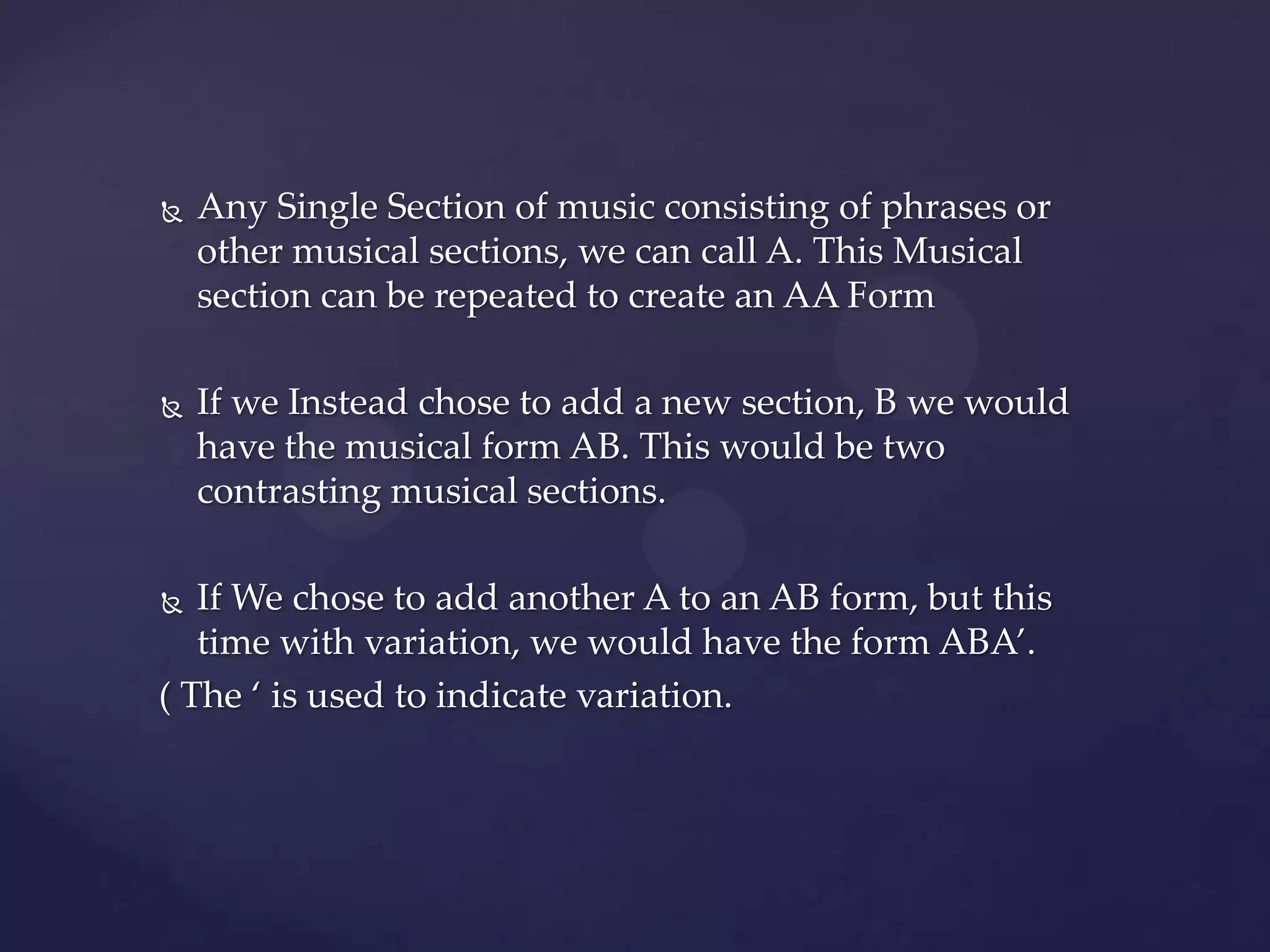    Any Single Section of music consisting of phrases or
    other musical sections, we can call A. This Musical
    section can be repeated to create an AA Form

   If we Instead chose to add a new section, B we would
    have the musical form AB. This would be two
    contrasting musical sections.

  If We chose to add another A to an AB form, but this
   time with variation, we would have the form ABA’.
( The ‘ is used to indicate variation.
 