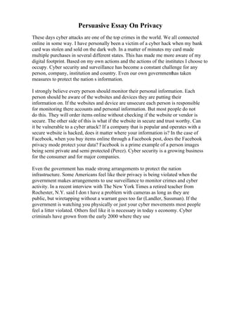 Persuasive Essay On Privacy
These days cyber attacks are one of the top crimes in the world. We all connected
online in some way. I have personally been a victim of a cyber hack when my bank
card was stolen and sold on the dark web. In a matter of minutes my card made
multiple purchases in several different states. This has made me more aware of my
digital footprint. Based on my own actions and the actions of the institutes I choose to
occupy. Cyber security and surveillance has become a constant challenge for any
person, company, institution and country. Even our own governmenthas taken
measures to protect the nation s information.
I strongly believe every person should monitor their personal information. Each
person should be aware of the websites and devices they are putting their
information on. If the websites and device are unsecure each person is responsible
for monitoring there accounts and personal information. But most people do not
do this. They will order items online without checking if the website or vendor is
secure. The other side of this is what if the website in secure and trust worthy. Can
it be vulnerable to a cyber attack? If a company that is popular and operates with a
secure website is hacked, does it matter where your information is? In the case of
Facebook, when you buy items online through a Facebook post, does the Facebook
privacy mode protect your data? Facebook is a prime example of a person images
being semi private and semi protected (Perez). Cyber security is a growing business
for the consumer and for major companies.
Even the government has made strong arrangements to protect the nation
infrastructure. Some Americans feel like their privacy is being violated when the
government makes arrangements to use surveillance to monitor crimes and cyber
activity. In a recent interview with The New York Times a retired teacher from
Rochester, N.Y. said I don t have a problem with cameras as long as they are
public, but wiretapping without a warrant goes too far (Landler, Sussman). If the
government is watching you physically or just your cyber movements most people
feel a litter violated. Others feel like it is necessary in today s economy. Cyber
criminals have grown from the early 2000 where they use
 