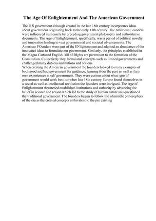The Age Of Enlightenment And The American Government
The U.S government although created in the late 18th century incorporates ideas
about government originating back to the early 11th century. The American Founders
were influenced immensely by preceding government philosophy and authoritative
documents. The Age of Enlightenment, specifically, was a period of political novelty
and innovation leading to vast governmental and societal advancements. The
American FOunders were part of the ENlightenment and adapted an abundance of the
innovated ideas to formulate our government. Similarly, the principles established in
the Magna Cartaand English Bill of RIghts are paramount to the formation of the
Constitution. Collectively they formulated concepts such as limited governments and
challenged many dubious institutions and notions.
When creating the American government the founders looked to many examples of
both good and bad government for guidance, learning from the past as well as their
own experiences at self government. They were curious about what type of
government would work best, so when late 18th century Europe found themselves in
a social as well as intellectual revolution the founders were intrigued. The Age of
Enlightenment threatened established institutions and authority by advancing the
belief in science and reason which led to the study of human nature and questioned
the traditional government. The founders begun to follow the admirable philosophers
of the era as the created concepts ambivalent to the pre existing
 