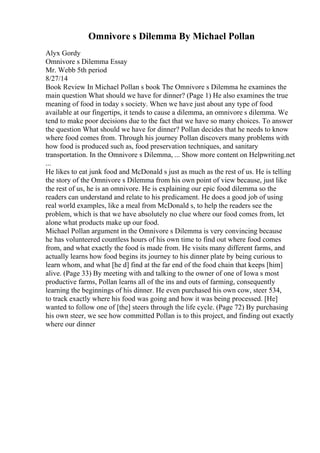 Omnivore s Dilemma By Michael Pollan
Alyx Gordy
Omnivore s Dilemma Essay
Mr. Webb 5th period
8/27/14
Book Review In Michael Pollan s book The Omnivore s Dilemma he examines the
main question What should we have for dinner? (Page 1) He also examines the true
meaning of food in today s society. When we have just about any type of food
available at our fingertips, it tends to cause a dilemma, an omnivore s dilemma. We
tend to make poor decisions due to the fact that we have so many choices. To answer
the question What should we have for dinner? Pollan decides that he needs to know
where food comes from. Through his journey Pollan discovers many problems with
how food is produced such as, food preservation techniques, and sanitary
transportation. In the Omnivore s Dilemma, ... Show more content on Helpwriting.net
...
He likes to eat junk food and McDonald s just as much as the rest of us. He is telling
the story of the Omnivore s Dilemma from his own point of view because, just like
the rest of us, he is an omnivore. He is explaining our epic food dilemma so the
readers can understand and relate to his predicament. He does a good job of using
real world examples, like a meal from McDonald s, to help the readers see the
problem, which is that we have absolutely no clue where our food comes from, let
alone what products make up our food.
Michael Pollan argument in the Omnivore s Dilemma is very convincing because
he has volunteered countless hours of his own time to find out where food comes
from, and what exactly the food is made from. He visits many different farms, and
actually learns how food begins its journey to his dinner plate by being curious to
learn whom, and what [he d] find at the far end of the food chain that keeps [him]
alive. (Page 33) By meeting with and talking to the owner of one of Iowa s most
productive farms, Pollan learns all of the ins and outs of farming, consequently
learning the beginnings of his dinner. He even purchased his own cow, steer 534,
to track exactly where his food was going and how it was being processed. [He]
wanted to follow one of [the] steers through the life cycle. (Page 72) By purchasing
his own steer, we see how committed Pollan is to this project, and finding out exactly
where our dinner
 