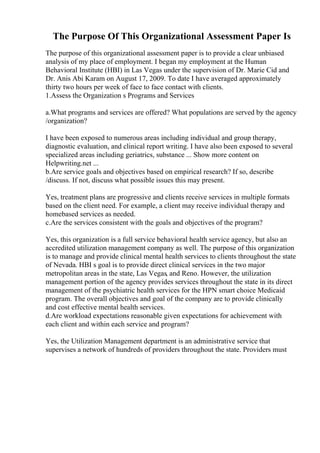 The Purpose Of This Organizational Assessment Paper Is
The purpose of this organizational assessment paper is to provide a clear unbiased
analysis of my place of employment. I began my employment at the Human
Behavioral Institute (HBI) in Las Vegas under the supervision of Dr. Marie Cid and
Dr. Anis Abi Karam on August 17, 2009. To date I have averaged approximately
thirty two hours per week of face to face contact with clients.
1.Assess the Organization s Programs and Services
a.What programs and services are offered? What populations are served by the agency
/organization?
I have been exposed to numerous areas including individual and group therapy,
diagnostic evaluation, and clinical report writing. I have also been exposed to several
specialized areas including geriatrics, substance ... Show more content on
Helpwriting.net ...
b.Are service goals and objectives based on empirical research? If so, describe
/discuss. If not, discuss what possible issues this may present.
Yes, treatment plans are progressive and clients receive services in multiple formats
based on the client need. For example, a client may receive individual therapy and
homebased services as needed.
c.Are the services consistent with the goals and objectives of the program?
Yes, this organization is a full service behavioral health service agency, but also an
accredited utilization management company as well. The purpose of this organization
is to manage and provide clinical mental health services to clients throughout the state
of Nevada. HBI s goal is to provide direct clinical services in the two major
metropolitan areas in the state, Las Vegas, and Reno. However, the utilization
management portion of the agency provides services throughout the state in its direct
management of the psychiatric health services for the HPN smart choice Medicaid
program. The overall objectives and goal of the company are to provide clinically
and cost effective mental health services.
d.Are workload expectations reasonable given expectations for achievement with
each client and within each service and program?
Yes, the Utilization Management department is an administrative service that
supervises a network of hundreds of providers throughout the state. Providers must
 
