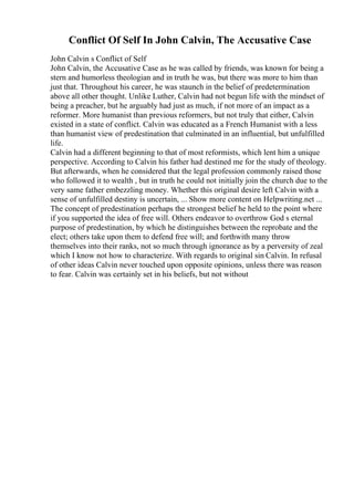 Conflict Of Self In John Calvin, The Accusative Case
John Calvin s Conflict of Self
John Calvin, the Accusative Case as he was called by friends, was known for being a
stern and humorless theologian and in truth he was, but there was more to him than
just that. Throughout his career, he was staunch in the belief of predetermination
above all other thought. Unlike Luther, Calvin had not begun life with the mindset of
being a preacher, but he arguably had just as much, if not more of an impact as a
reformer. More humanist than previous reformers, but not truly that either, Calvin
existed in a state of conflict. Calvin was educated as a French Humanist with a less
than humanist view of predestination that culminated in an influential, but unfulfilled
life.
Calvin had a different beginning to that of most reformists, which lent him a unique
perspective. According to Calvin his father had destined me for the study of theology.
But afterwards, when he considered that the legal profession commonly raised those
who followed it to wealth , but in truth he could not initially join the church due to the
very same father embezzling money. Whether this original desire left Calvin with a
sense of unfulfilled destiny is uncertain, ... Show more content on Helpwriting.net ...
The concept of predestination perhaps the strongest belief he held to the point where
if you supported the idea of free will. Others endeavor to overthrow God s eternal
purpose of predestination, by which he distinguishes between the reprobate and the
elect; others take upon them to defend free will; and forthwith many throw
themselves into their ranks, not so much through ignorance as by a perversity of zeal
which I know not how to characterize. With regards to original sin Calvin. In refusal
of other ideas Calvin never touched upon opposite opinions, unless there was reason
to fear. Calvin was certainly set in his beliefs, but not without
 