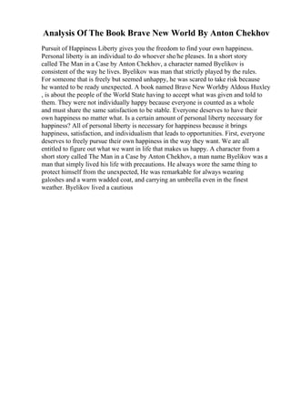 Analysis Of The Book Brave New World By Anton Chekhov
Pursuit of Happiness Liberty gives you the freedom to find your own happiness.
Personal liberty is an individual to do whoever she/he pleases. In a short story
called The Man in a Case by Anton Chekhov, a character named Byelikov is
consistent of the way he lives. Byelikov was man that strictly played by the rules.
For someone that is freely but seemed unhappy, he was scared to take risk because
he wanted to be ready unexpected. A book named Brave New World
by Aldous Huxley
, is about the people of the World State having to accept what was given and told to
them. They were not individually happy because everyone is counted as a whole
and must share the same satisfaction to be stable. Everyone deserves to have their
own happiness no matter what. Is a certain amount of personal liberty necessary for
happiness? All of personal liberty is necessary for happiness because it brings
happiness, satisfaction, and individualism that leads to opportunities. First, everyone
deserves to freely pursue their own happiness in the way they want. We are all
entitled to figure out what we want in life that makes us happy. A character from a
short story called The Man in a Case by Anton Chekhov, a man name Byelikov was a
man that simply lived his life with precautions. He always wore the same thing to
protect himself from the unexpected, He was remarkable for always wearing
galoshes and a warm wadded coat, and carrying an umbrella even in the finest
weather. Byelikov lived a cautious
 